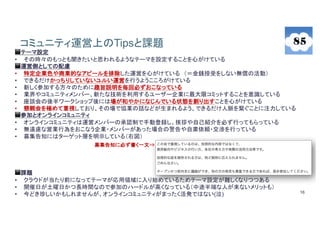 16
コミュニティ運営上のTipsと課題
◼️テーマ設定
• その時々のもっとも聞きたいと思われるようなテーマを設定することを心がけている
◼️運営側としての配慮
• 特定企業色や商業的なアピールを排除した運営を心がけている （＝金銭授受をしない無償の活動）
• できるだけかっちりしていないユルい運営を行うようこころがけている
• 新しく参加する方々のために趣旨説明を毎回必ずおこなっている
• 業界やコミュニティメンバー、新たな技術を利用するユーザー企業に最大限コミットすることを意識している
• 座談会の後半ワークショップ後には場が和やかになじんでいる状態を創り出すことを心がけている
• 懇親会を極めて重視しており、その場で協業の話などが生まれるよう、できるだけ人脈を繋ぐことに注力している
◼参加とオンラインコミュニティ
• オンラインコミュニティは運営メンバーの承認制で手動登録し、挨拶や自己紹介を必ず行ってもらっている
• 無遠慮な営業行為をおこなう企業・メンバーがあった場合の警告や自粛依頼・交渉を行っている
• 募集告知にはターゲット層を明示している（右図）
◼️課題
• クラウドが当たり前になってテーマが応用領域に入り始めているためテーマ設定が難しくなりつつある
• 開催日が土曜日かつ長時間なので参加のハードルが高くなっている（中途半端な人が来ないメリットも）
• 今どき珍しいかもしれませんが、オンラインコミュニティがまったく活発ではない(泣)
募集告知に必ず書く一文⇒
 