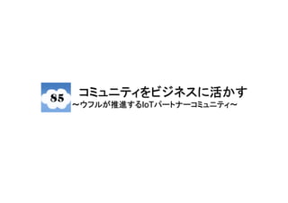 コミュニティをビジネスに活かす
～ウフルが推進するIoTパートナーコミュニティ〜
 