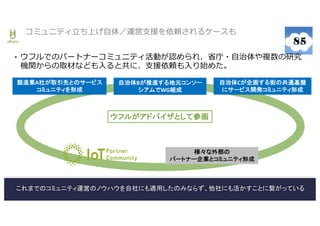 22
• ウフルでのパートナーコミュニティ活動が認められ、省庁・自治体や複数の研究
機関からの取材なども入ると共に、支援依頼も入り始めた。
コミュニティ立ち上げ自体／運営支援を依頼されるケースも
製造業A社が取引先とのサービス
コミュニティを形成
自治体Bが推進する地元コンソー
シアムでWG組成
自治体Cが企画する街の共通基盤
にサービス開発コミュニティ形成
ウフルがアドバイザとして参画
これまでのコミュニティ運営のノウハウを自社にも適用したのみならず、他社にも活かすことに繋がっている
様々な外部の
パートナー企業とコミュニティ形成
 