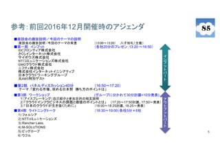 5
参考：前回2016年12月開催時のアジェンダ
■座談会の趣旨説明／今回のテーマの説明
座談会の趣旨説明 /今回のテーマの背景 （13:00～13:20） 八子知礼（主催）
■第一部 インプット （各社20分のプレゼン：13:20 ～16:50）
IDCフロンティア株式会社
さくらインターネット株式会社
サイボウズ株式会社
NTTコミュニケーションズ株式会社
GMOクラウド株式会社
ニフティ株式会社
株式会社インターネットイニシアティブ
日本クラウドワーキンググループ
元AWS特別ゲスト
■第2部 パネルディスカッション40分 （16:50～17:20）
テーマ：「変わる市場、攻める日本勢 勝ち方のポイントは」
■第3部 ワークショップ (グループに分かれて30分討議+10分発表)
1）アイスブレーキング（自己紹介と参加目的の相互説明
2）「クラウドインフラビジネスの課題と価値のポイントとは」 （17:20～17:50討議、17:50～発表）
3）「日本のクラウドが生き抜くために」 （18:00～18:25討議、18:25～発表）
■第4部 ライトニングトーク （18:30～19:00）各社5分×6社
1) フォルシア
2) NTTコミュニケーションズ
3) Rancher Labs.
4) M-SOLUTIONS
5) ビッグローブ
6）ウフル
イ
ン
プ
ッ
ト
パ
ー
ト
ア
ウ
ト
プ
ッ
ト
パ
ー
ト
 