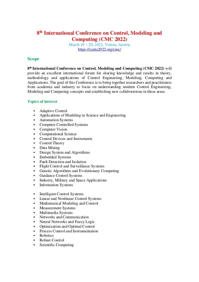 8th
International Conference on Control, Modeling and
Computing (CMC 2022)
March 19 ~ 20, 2022, Vienna, Austria
https://icaita2022.org/cmc/
Scope
8th International Conference on Control, Modeling and Computing (CMC 2022) will
provide an excellent international forum for sharing knowledge and results in theory,
methodology and applications of Control Engineering, Modeling, Computing and
Applications. The goal of this Conference is to bring together researchers and practitioners
from academia and industry to focus on understanding modern Control Engineering,
Modeling and Computing concepts and establishing new collaborations in these areas.
Topics of interest
▪ Adaptive Control
▪ Applications of Modeling in Science and Engineering
▪ Automation Systems
▪ Computer Controlled Systems
▪ Computer Vision
▪ Computational Science
▪ Control Devices and Instruments
▪ Control Theory
▪ Data Mining
▪ Design System and Algorithms
▪ Embedded Systems
▪ Fault Detection and Isolation
▪ Flight Control and Surveillance Systems
▪ Genetic Algorithms and Evolutionary Computing
▪ Guidance Control Systems
▪ Industry, Military and Space Applications
▪ Information Systems
▪ Intelligent Control Systems
▪ Linear and Nonlinear Control Systems
▪ Mathematical Modeling and Control
▪ Measurement Systems
▪ Multimedia Systems
▪ Networks and Communication
▪ Neural Networks and Fuzzy Logic
▪ Optimization and Optimal Control
▪ Process Control and Instrumentation
▪ Robotics
▪ Robust Control
▪ Scientific Computing
 
