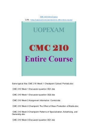 CMC 210 Entire Course
Link : http://uopexam.com/product/cmc-210-entire-course/
Some typical files CMC 210 Week 1 Checkpoint Cultural Periods.doc
CMC 210 Week 1 Discussion question DQ1.doc
CMC 210 Week 1 Discussion question DQ2.doc
CMC 210 Week 2 Assignment Information Control.doc
CMC 210 Week 2 Checkpoint The Effect of Mass Production of Books.doc
CMC 210 Week 3 Checkpoint Patterns of Specialization, Advertising, and
Ownership.doc
CMC 210 Week 3 Discussion question DQ1.doc
 