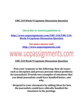 CMC 210 Week 9 Capstone Discussion Question
Check this A+ tutorial guideline at
http://www.uopassignments.com/CMC-210/CMC-210-
Week-9-Capstone-Discussion-Question
For more classes visit
http://www.uopassignments.com
CMC 210 Week 9 Capstone Discussion Question
· Post your response to the following: How do issues
such as deception and privacy present ethical problems
for journalists? Provide two examples of situations that
you think journalists could have handled better, and
why.
· Respond to your classmates by adding ideas for how
the journalists could have ethically handled the
situations in the postings.
 