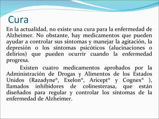 Cura
En la actualidad, no existe una cura para la enfermedad de
Alzheimer. No obstante, hay medicamentos que pueden
ayudar a controlar sus síntomas y manejar la agitación, la
depresión o los síntomas psicóticos (alucinaciones o
delirios) que pueden ocurrir cuando la enfermedad
progresa.
      Existen cuatro medicamentos aprobados por la
Administración de Drogas y Alimentos de los Estados
Unidos (Razadyne®, Exelon®, Aricept® y Cognex® ),
llamados inhibidores de colinesterasa, que están
diseñados para regular y controlar los síntomas de la
enfermedad de Alzheimer.
 