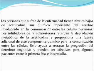Las personas que sufren de la enfermedad tienen niveles bajos
de acetilcolina, un químico importante del cerebro
involucrado en la comunicación entre las células nerviosas.
Los inhibidores de la colinesterasa retardan la degradación
metabólica de la acetilcolina y proporciona una fuente
adicional de este componente químico para la comunicación
entre las células. Esto ayuda a retrasar la progresión del
deterioro cognitivo y pueden ser efectivos para algunos
pacientes entre la primera fase e intermedia.
 