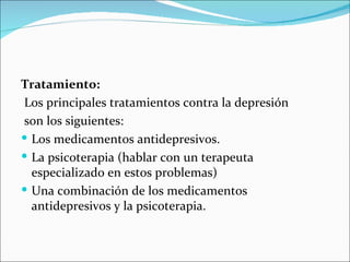 Tratamiento:
Los principales tratamientos contra la depresión
son los siguientes:
 Los medicamentos antidepresivos.
 La psicoterapia (hablar con un terapeuta
  especializado en estos problemas)
 Una combinación de los medicamentos
  antidepresivos y la psicoterapia.
 