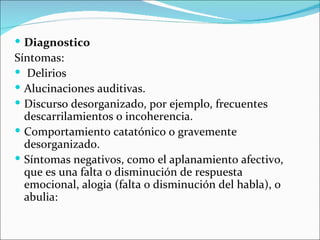  Diagnostico
Síntomas:
 Delirios
 Alucinaciones auditivas.
 Discurso desorganizado, por ejemplo, frecuentes
  descarrilamientos o incoherencia.
 Comportamiento catatónico o gravemente
  desorganizado.
 Síntomas negativos, como el aplanamiento afectivo,
  que es una falta o disminución de respuesta
  emocional, alogia (falta o disminución del habla), o
  abulia:
 