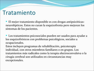 Tratamiento
  El mejor tratamiento disponible es con drogas antipsicóticas-
 neurolépticos. Estos no curan la esquizofrenia pero mejoran los
 síntomas de los pacientes.

  Los tratamientos psicosociales pueden ser usados para ayudar a
 los esquizofrénicos con problemas psicológicos, sociales u
 ocupacionales.
 Estos incluyen programas de rehabilitación, psicoterapia
 individual, con otros miembros familiares o en grupos. Los
 tratamientos más radicales como la terapia electroconvulsiva o la
 cirugía cerebral son utilizados en circunstancias muy
 excepcionales.
 
