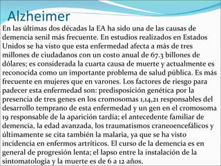 Alzheimer
En las últimas dos décadas la EA ha sido una de las causas de
demencia senil más frecuente. En estudios realizados en Estados
Unidos se ha visto que esta enfermedad afecta a más de tres
millones de ciudadanos con un costo anual de 67.3 billones de
dólares; es considerada la cuarta causa de muerte y actualmente es
reconocida como un importante problema de salud pública. Es más
frecuente en mujeres que en varones. Los factores de riesgo para
padecer esta enfermedad son: predisposición genética por la
presencia de tres genes en los cromosomas 1,14,21 responsables del
desarrollo temprano de esta enfermedad y un gen en el cromosoma
19 responsable de la aparición tardía; el antecedente familiar de
demencia, la edad avanzada, los traumatismos craneoencefálicos y
últimamente se cita también la malaria, ya que se ha visto
incidencia en enfermos artríticos. El curso de la demencia es en
general de progresión lenta; el lapso entre la instalación de la
sintomatología y la muerte es de 6 a 12 años.
 