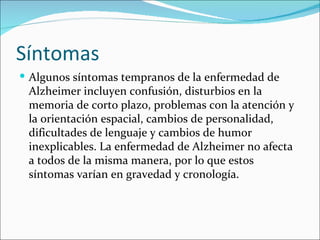Síntomas
 Algunos síntomas tempranos de la enfermedad de
 Alzheimer incluyen confusión, disturbios en la
 memoria de corto plazo, problemas con la atención y
 la orientación espacial, cambios de personalidad,
 dificultades de lenguaje y cambios de humor
 inexplicables. La enfermedad de Alzheimer no afecta
 a todos de la misma manera, por lo que estos
 síntomas varían en gravedad y cronología.
 