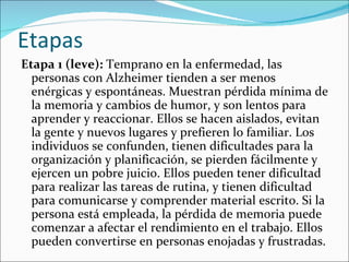 Etapas
Etapa 1 (leve): Temprano en la enfermedad, las
  personas con Alzheimer tienden a ser menos
  enérgicas y espontáneas. Muestran pérdida mínima de
  la memoria y cambios de humor, y son lentos para
  aprender y reaccionar. Ellos se hacen aislados, evitan
  la gente y nuevos lugares y prefieren lo familiar. Los
  individuos se confunden, tienen dificultades para la
  organización y planificación, se pierden fácilmente y
  ejercen un pobre juicio. Ellos pueden tener dificultad
  para realizar las tareas de rutina, y tienen dificultad
  para comunicarse y comprender material escrito. Si la
  persona está empleada, la pérdida de memoria puede
  comenzar a afectar el rendimiento en el trabajo. Ellos
  pueden convertirse en personas enojadas y frustradas.
 