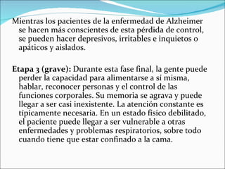Mientras los pacientes de la enfermedad de Alzheimer
 se hacen más conscientes de esta pérdida de control,
 se pueden hacer depresivos, irritables e inquietos o
 apáticos y aislados.

Etapa 3 (grave): Durante esta fase final, la gente puede
  perder la capacidad para alimentarse a sí misma,
  hablar, reconocer personas y el control de las
  funciones corporales. Su memoria se agrava y puede
  llegar a ser casi inexistente. La atención constante es
  típicamente necesaria. En un estado físico debilitado,
  el paciente puede llegar a ser vulnerable a otras
  enfermedades y problemas respiratorios, sobre todo
  cuando tiene que estar confinado a la cama.
 