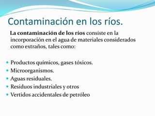 Contaminación en los ríos.
 La contaminación de los ríos consiste en la
 incorporación en el agua de materiales considerados
 como extraños, tales como:

 Productos químicos, gases tóxicos.
 Microorganismos.
 Aguas residuales.
 Residuos industriales y otros
 Vertidos accidentales de petróleo
 