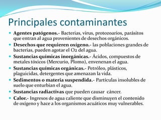 Principales contaminantes
 Agentes patógenos.- Bacterias, virus, protozoarios, parásitos
    que entran al agua provenientes de desechos orgánicos.
   Desechos que requieren oxígeno.- las poblaciones grandes de
    bacterias, pueden agotar el O2 del agua.
   Sustancias químicas inorgánicas.- Ácidos, compuestos de
    metales tóxicos (Mercurio, Plomo), envenenan el agua.
   Sustancias químicas orgánicas.- Petróleo, plásticos,
    plaguicidas, detergentes que amenazan la vida.
   Sedimentos o materia suspendida.- Partículas insolubles de
    suelo que enturbian el agua.
   Sustancias radiactivas que pueden causar cáncer.
   Calor.- Ingresos de agua caliente que disminuyen el contenido
    de oxígeno y hace a los organismos acuáticos muy vulnerables.
 