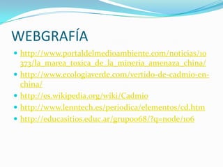 WEBGRAFÍA
 http://www.portaldelmedioambiente.com/noticias/10
    373/la_marea_toxica_de_la_mineria_amenaza_china/
   http://www.ecologiaverde.com/vertido-de-cadmio-en-
    china/
   http://es.wikipedia.org/wiki/Cadmio
   http://www.lenntech.es/periodica/elementos/cd.htm
   http://educasitios.educ.ar/grupo068/?q=node/106
 