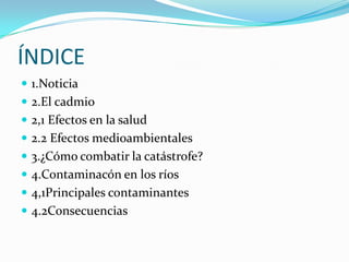 ÍNDICE
 1.Noticia
 2.El cadmio
 2,1 Efectos en la salud
 2.2 Efectos medioambientales
 3.¿Cómo combatir la catástrofe?
 4.Contaminacón en los ríos
 4,1Principales contaminantes
 4.2Consecuencias
 