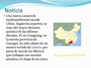 Noticia
 Una nueva catástrofe
 medioambiental sacude
 China. Según los expertos, se
 trata del mayor derrame
 químico de las últimas
 décadas. El río Longjiang, en
 la sureña provincia de
 Guangxi, ha sido objeto de un
 masivo vertido de cadmio por
 parte de una de las fábricas
 que trabajan con metales          http://youtu.be/bubM9DZcap8
 pesados a lo largo de su curso.
 