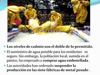  Los niveles de cadmio son el doble de lo permitido.
 El suministro de agua potable para los residentes es
  seguro. Sin embargo, la población local, sumida en el
  pánico, ha empezado a comprar agua embotellada .
 Las autoridades han ordenado suspender la
  producción en las siete fábricas de metal pesado .
 