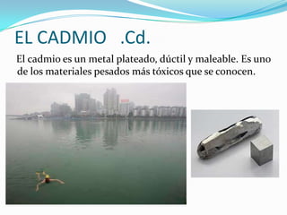 EL CADMIO .Cd.
El cadmio es un metal plateado, dúctil y maleable. Es uno
de los materiales pesados más tóxicos que se conocen.
 
