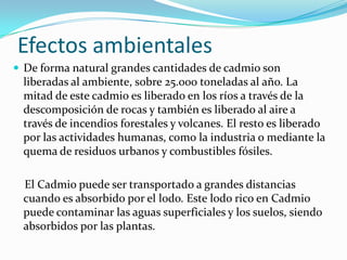 Efectos ambientales
 De forma natural grandes cantidades de cadmio son
 liberadas al ambiente, sobre 25.000 toneladas al año. La
 mitad de este cadmio es liberado en los ríos a través de la
 descomposición de rocas y también es liberado al aire a
 través de incendios forestales y volcanes. El resto es liberado
 por las actividades humanas, como la industria o mediante la
 quema de residuos urbanos y combustibles fósiles.

 El Cadmio puede ser transportado a grandes distancias
 cuando es absorbido por el lodo. Este lodo rico en Cadmio
 puede contaminar las aguas superficiales y los suelos, siendo
 absorbidos por las plantas.
 