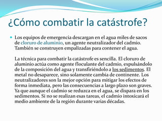 ¿Cómo combatir la catástrofe?
 Los equipos de emergencia descargan en el agua miles de sacos
  de cloruro de aluminio, un agente neutralizador del cadmio.
  También se construyen empalizadas para contener el agua.

  La técnica para combatir la catástrofe es sencilla. El cloruro de
  aluminio actúa como agente floculante del cadmio, expulsándolo
  de la composición del agua y transfiriéndolo a los sedimentos. El
  metal no desaparece, sino solamente cambia de continente. Los
  neutralizadores son la mejor opción para mitigar los efectos de
  forma inmediata, pero las consecuencias a largo plazo son graves.
  Ya que aunque el cadmio se reduzca en el agua, se dispara en los
  sedimentos. Si no se realizan esas tareas, el cadmio intoxicará el
  medio ambiente de la región durante varias décadas.
 