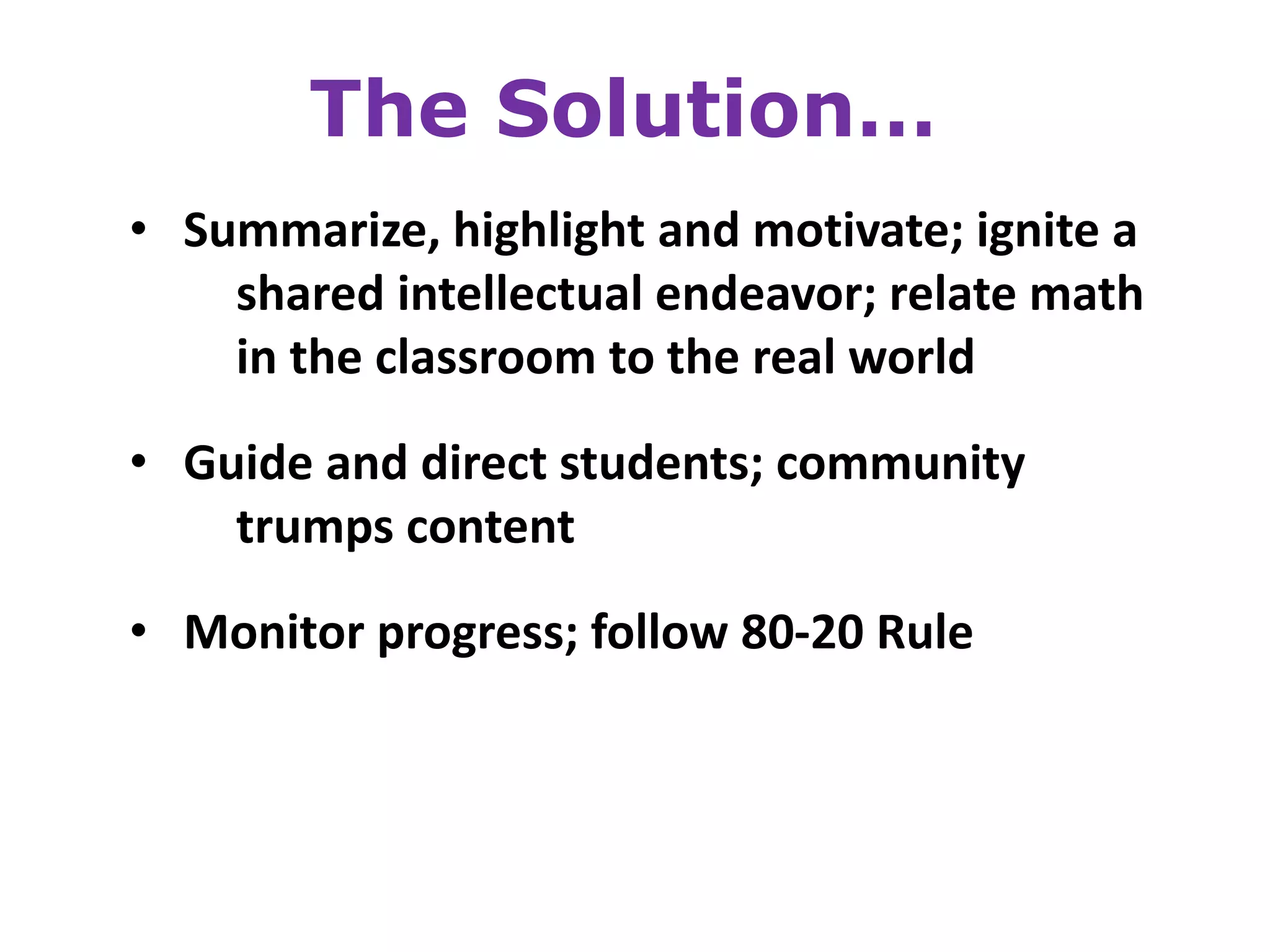 The Solution…
• Summarize, highlight and motivate; ignite a
    shared intellectual endeavor; relate math
    in the classroom to the real world

• Guide and direct students; community
    trumps content
• Monitor progress; follow 80-20 Rule
 