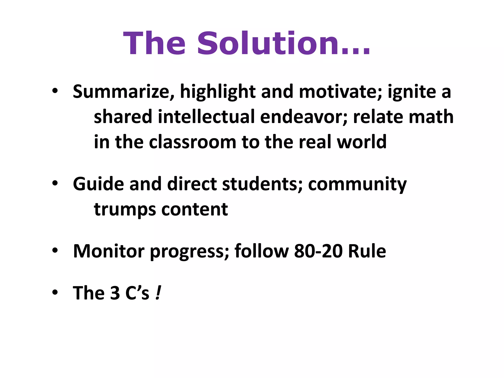 The Solution…
• Summarize, highlight and motivate; ignite a
    shared intellectual endeavor; relate math
    in the classroom to the real world

• Guide and direct students; community
    trumps content
• Monitor progress; follow 80-20 Rule

• The 3 C’s !
 