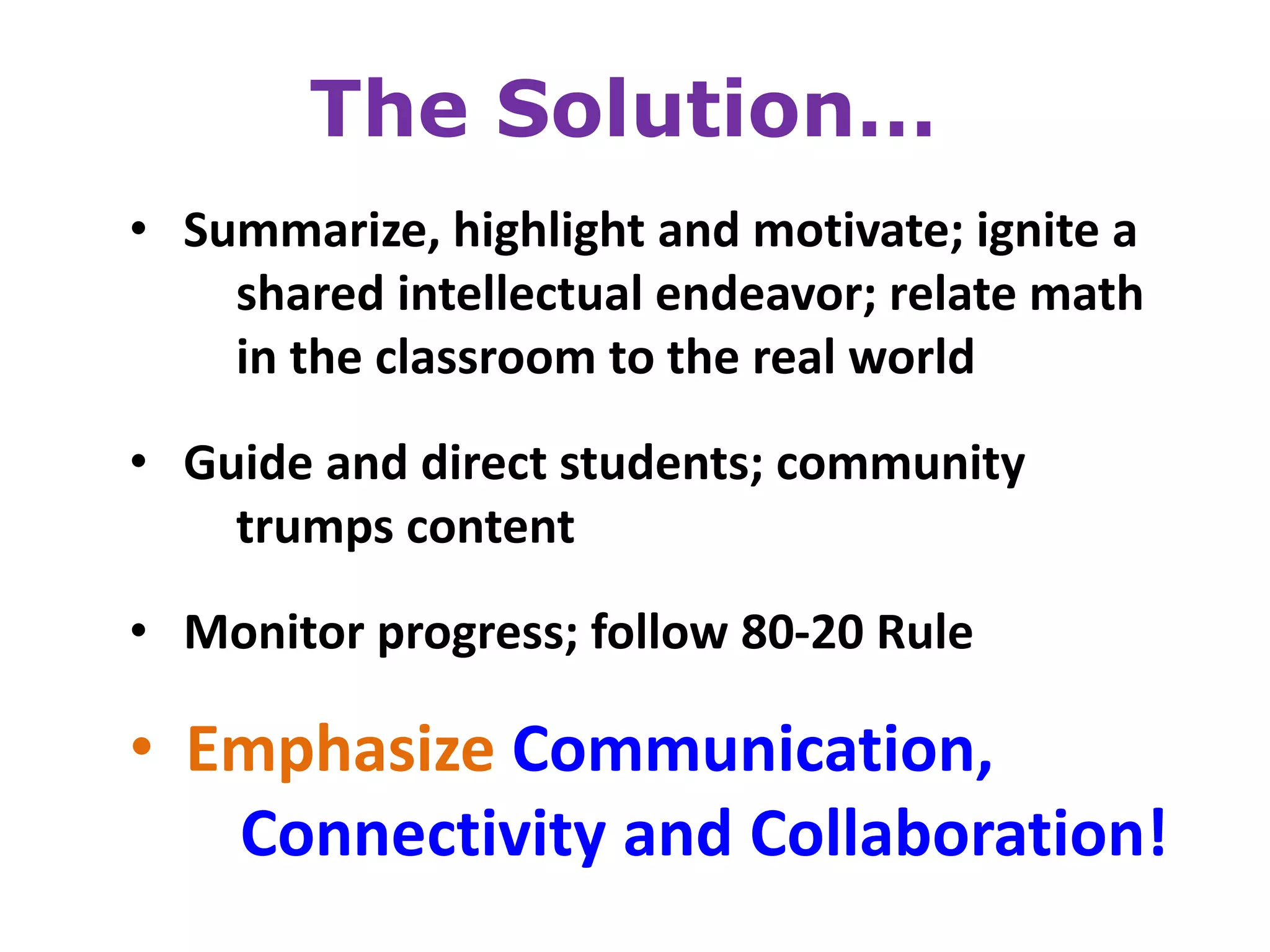 The Solution…
• Summarize, highlight and motivate; ignite a
    shared intellectual endeavor; relate math
    in the classroom to the real world

• Guide and direct students; community
    trumps content
• Monitor progress; follow 80-20 Rule

• Emphasize Communication,
   Connectivity and Collaboration!
 