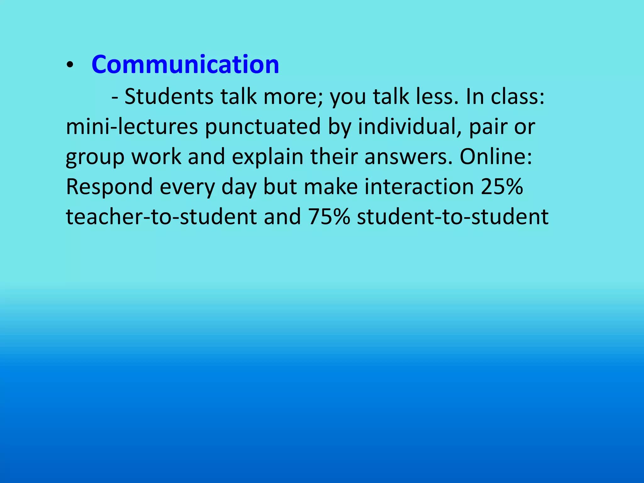• Communication
    - Students talk more; you talk less. In class:
mini-lectures punctuated by individual, pair or
group work and explain their answers. Online:
Respond every day but make interaction 25%
teacher-to-student and 75% student-to-student
 