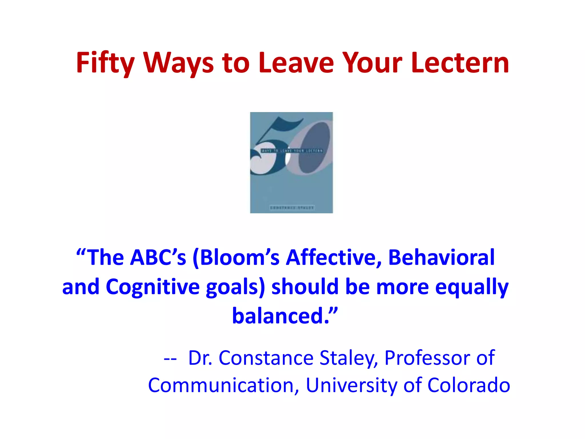 Fifty Ways to Leave Your Lectern




 “The ABC’s (Bloom’s Affective, Behavioral
and Cognitive goals) should be more equally
                balanced.”
         -- Dr. Constance Staley, Professor of
        Communication, University of Colorado
 