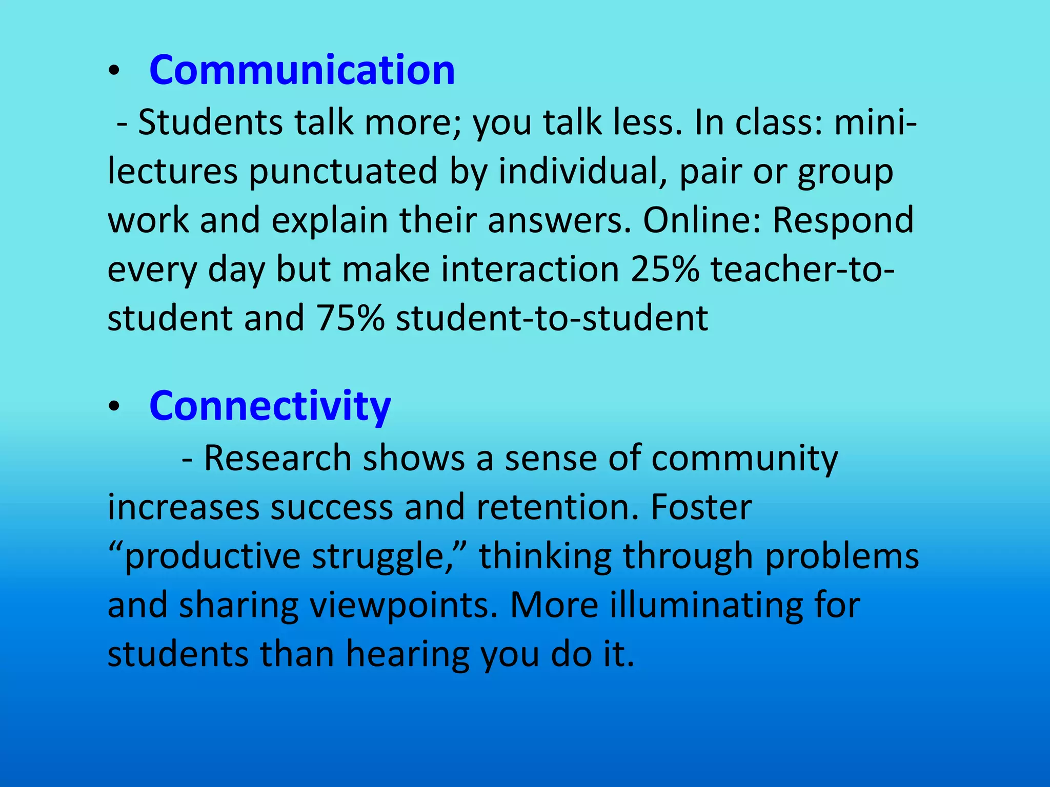 • Communication
 - Students talk more; you talk less. In class: mini-
lectures punctuated by individual, pair or group
work and explain their answers. Online: Respond
every day but make interaction 25% teacher-to-
student and 75% student-to-student

• Connectivity
     - Research shows a sense of community
increases success and retention. Foster
“productive struggle,” thinking through problems
and sharing viewpoints. More illuminating for
students than hearing you do it.
 