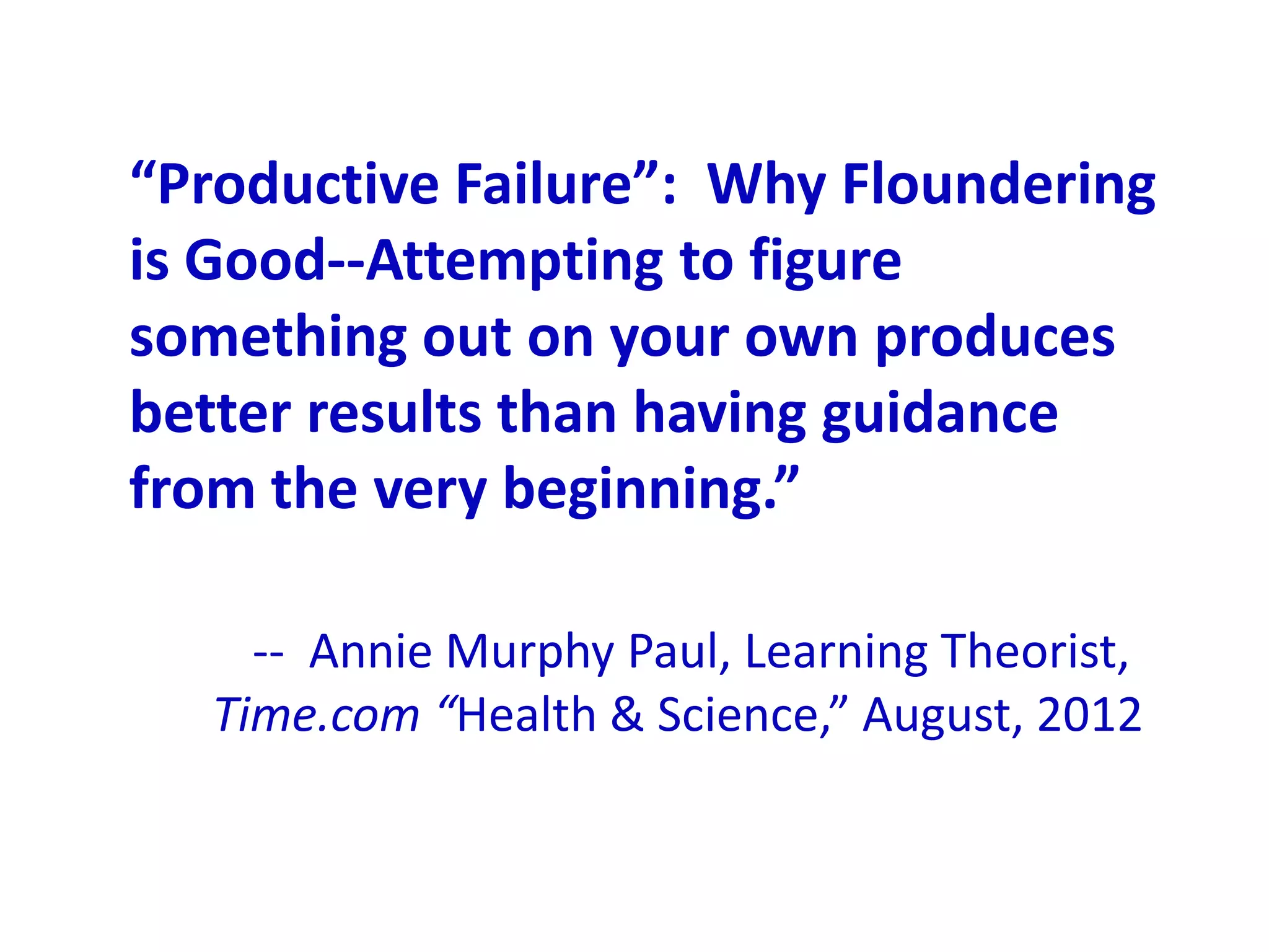 “Productive Failure”: Why Floundering
is Good--Attempting to figure
something out on your own produces
better results than having guidance
from the very beginning.”

    -- Annie Murphy Paul, Learning Theorist,
  Time.com “Health & Science,” August, 2012
 
