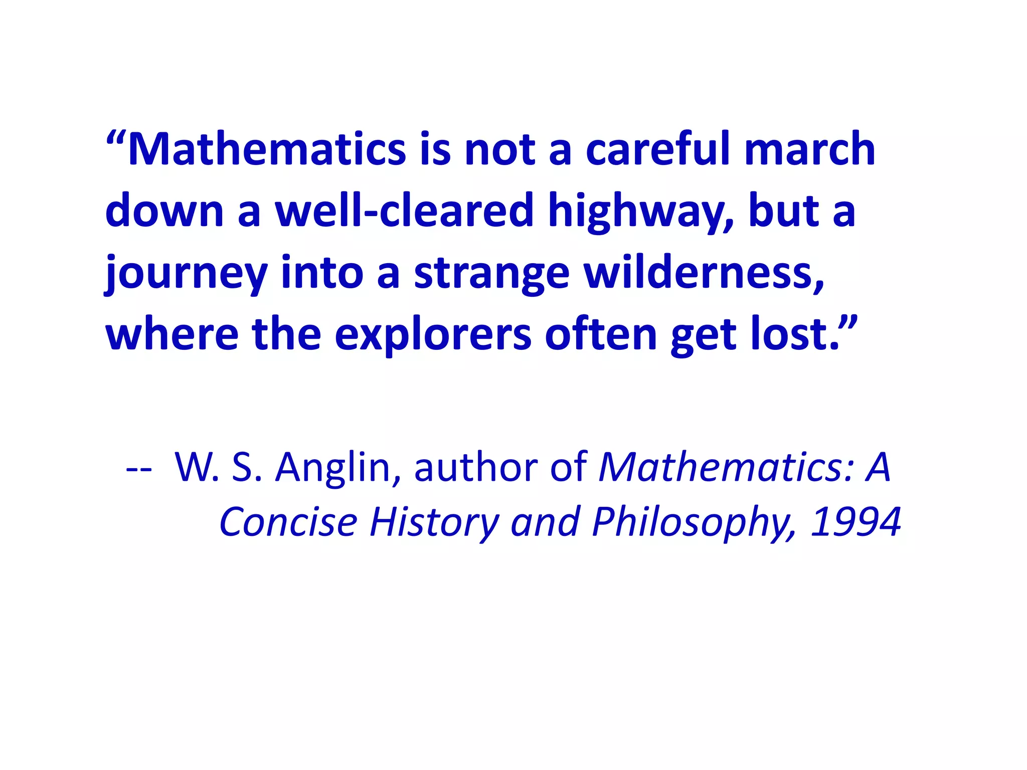 “Mathematics is not a careful march
down a well-cleared highway, but a
journey into a strange wilderness,
where the explorers often get lost.”

-- W. S. Anglin, author of Mathematics: A
     Concise History and Philosophy, 1994
 