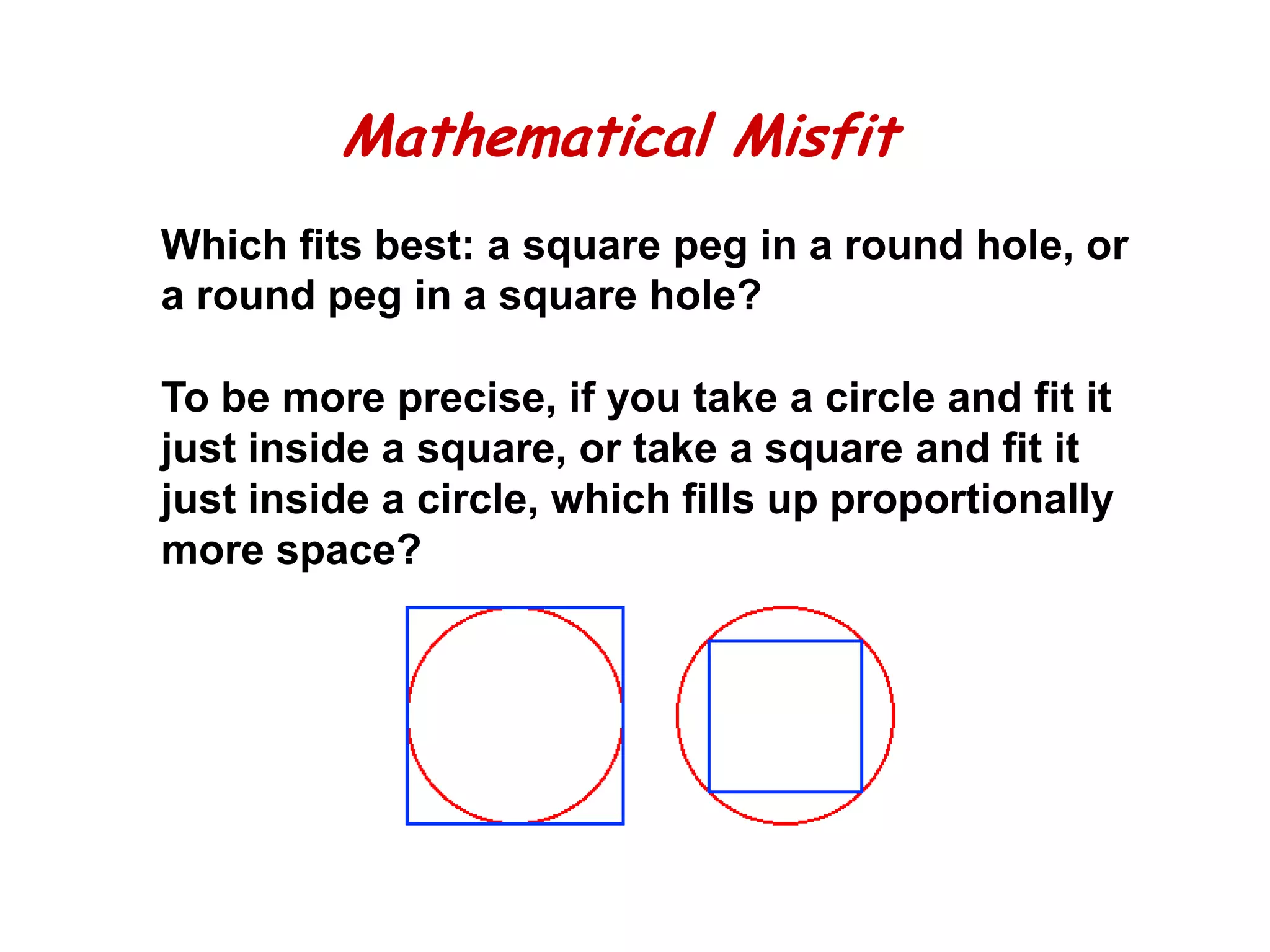 Mathematical Misfit
Which fits best: a square peg in a round hole, or
a round peg in a square hole?

To be more precise, if you take a circle and fit it
just inside a square, or take a square and fit it
just inside a circle, which fills up proportionally
more space?
 