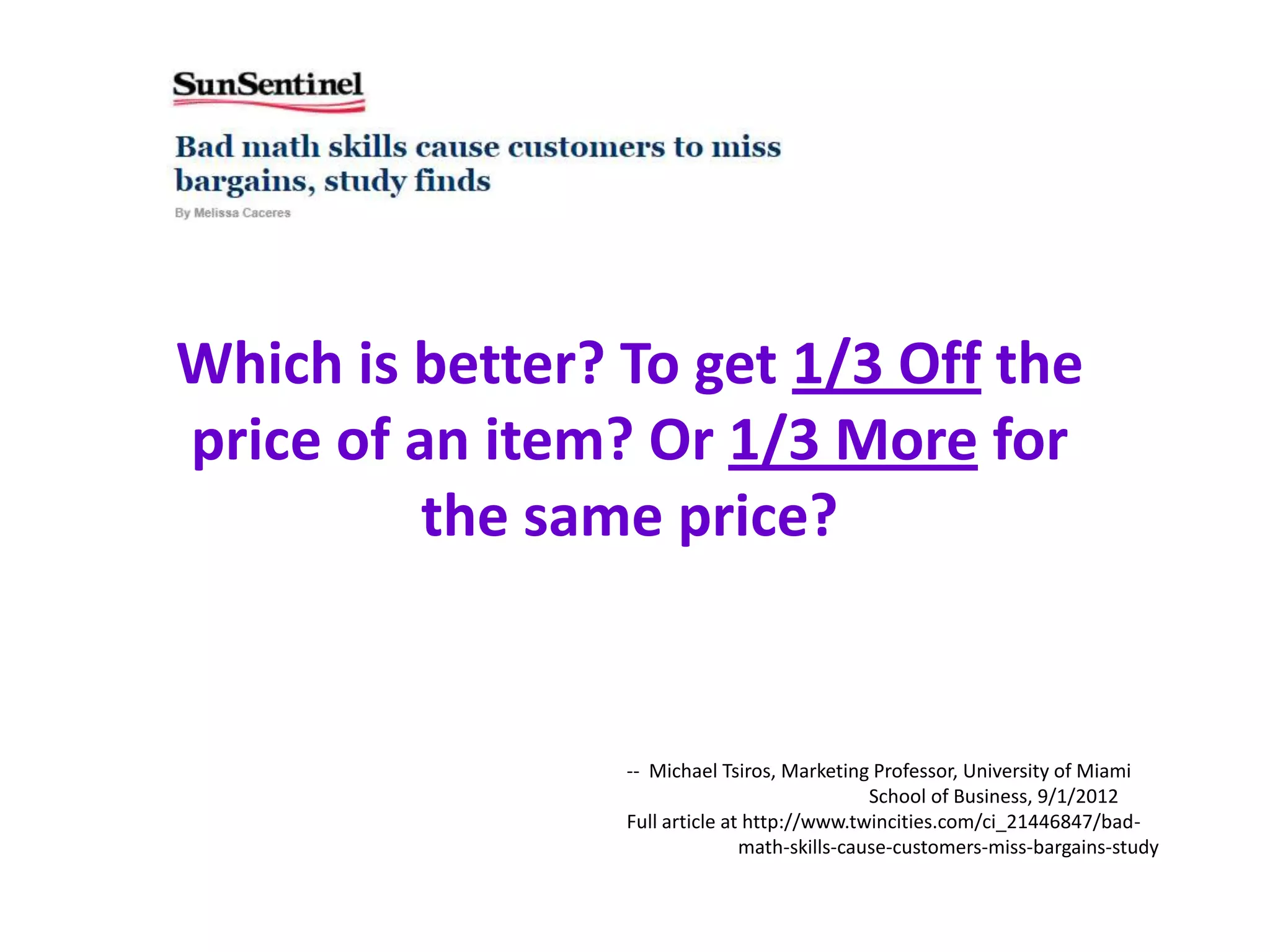 Which is better? To get 1/3 Off the
price of an item? Or 1/3 More for
          the same price?


                 -- Michael Tsiros, Marketing Professor, University of Miami
                                               School of Business, 9/1/2012
                 Full article at http://www.twincities.com/ci_21446847/bad-
                                math-skills-cause-customers-miss-bargains-study
 