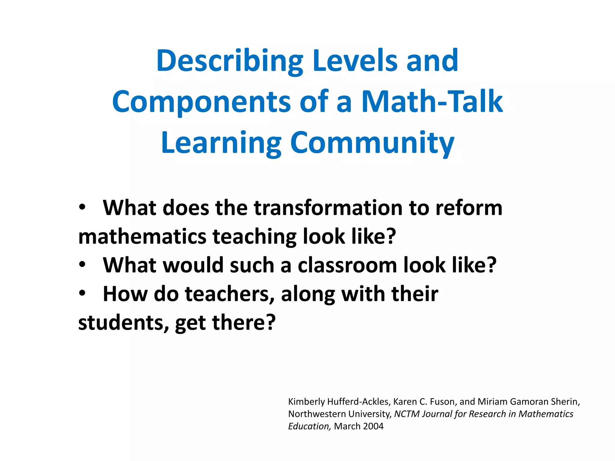 Describing Levels and
   Components of a Math-Talk
     Learning Community
• What does the transformation to reform
mathematics teaching look like?
• What would such a classroom look like?
• How do teachers, along with their
students, get there?


                   Kimberly Hufferd-Ackles, Karen C. Fuson, and Miriam Gamoran Sherin,
                   Northwestern University, NCTM Journal for Research in Mathematics
                   Education, March 2004
 
