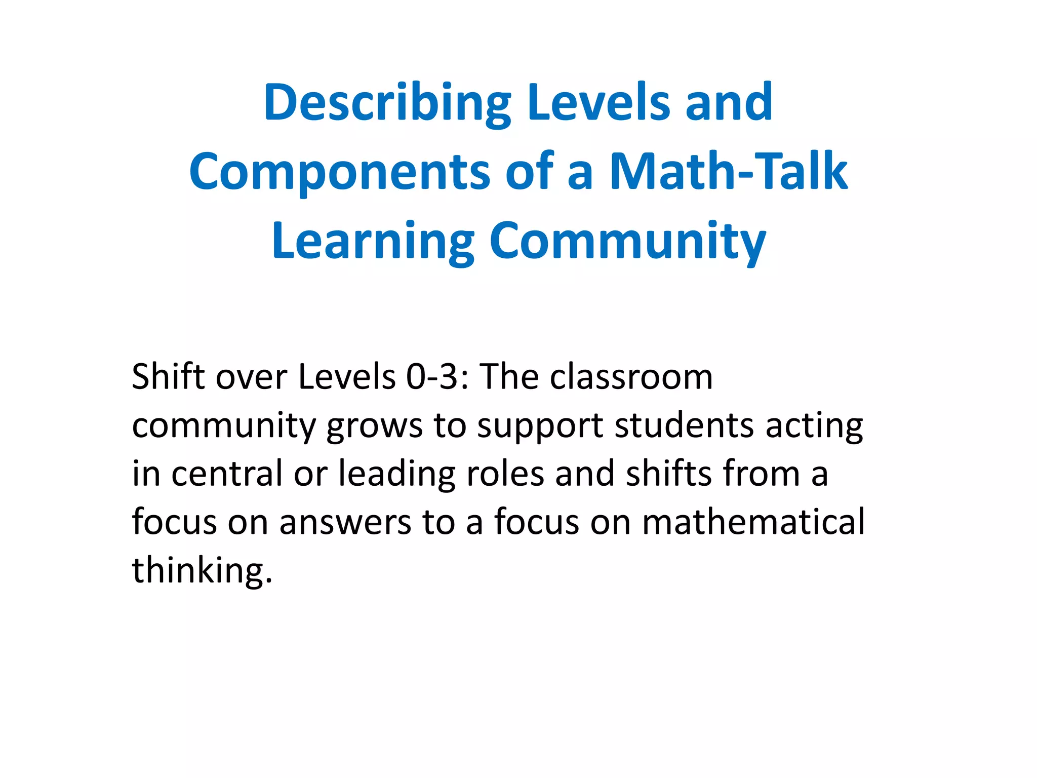 Describing Levels and
   Components of a Math-Talk
     Learning Community

Shift over Levels 0-3: The classroom
community grows to support students acting
in central or leading roles and shifts from a
focus on answers to a focus on mathematical
thinking.
 
