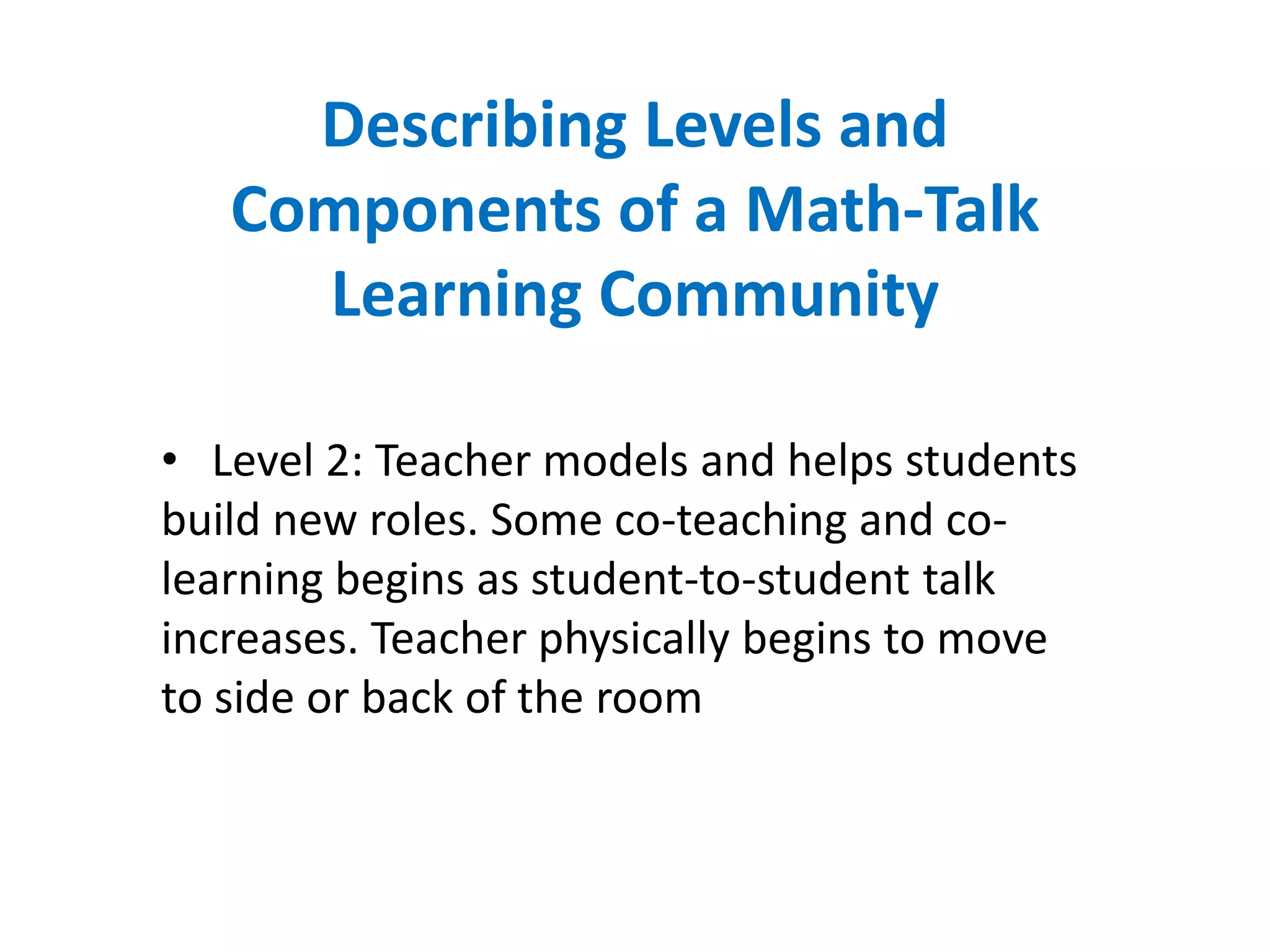 Describing Levels and
   Components of a Math-Talk
     Learning Community

• Level 2: Teacher models and helps students
build new roles. Some co-teaching and co-
learning begins as student-to-student talk
increases. Teacher physically begins to move
to side or back of the room
 