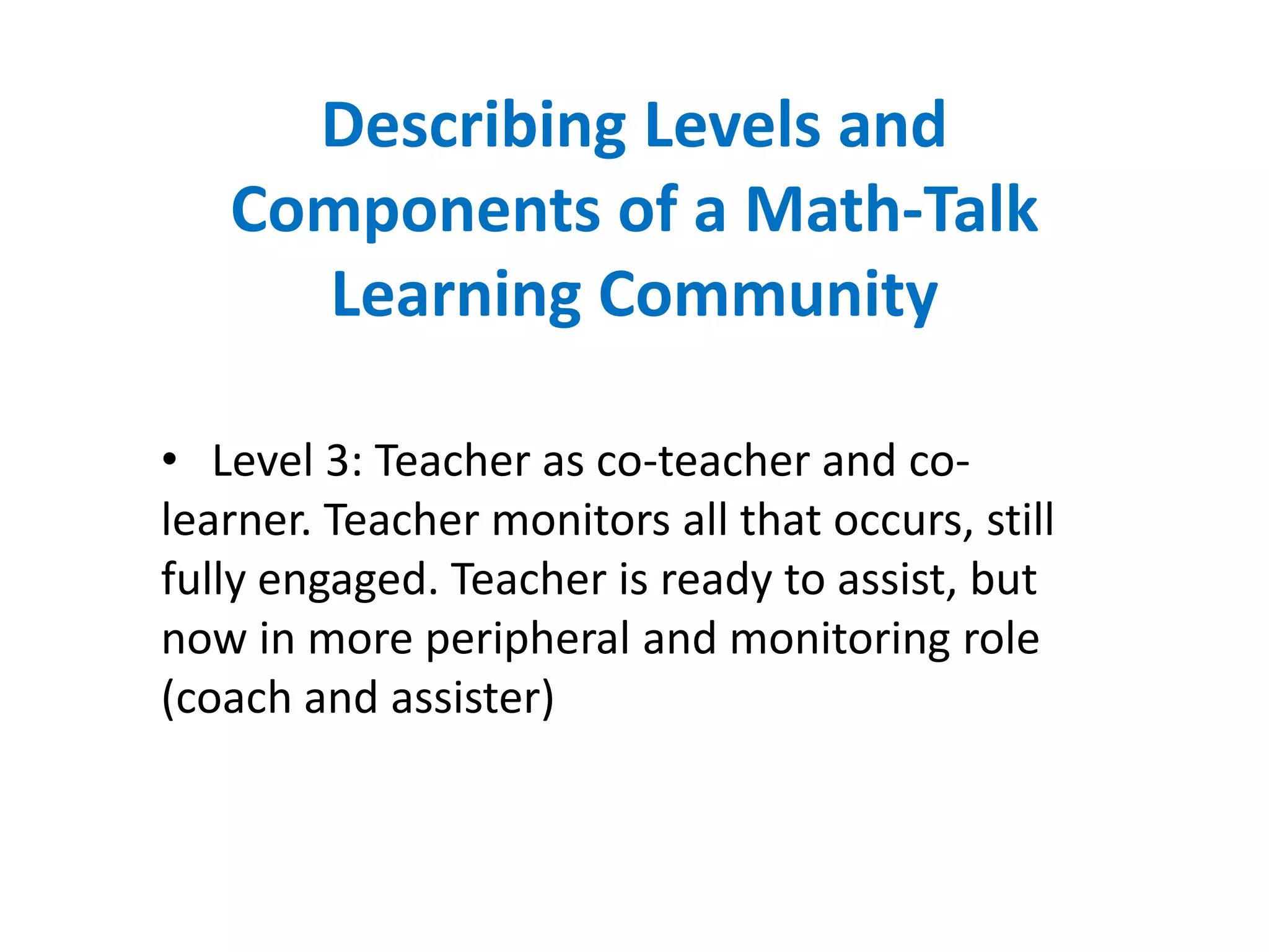 Describing Levels and
   Components of a Math-Talk
     Learning Community

• Level 3: Teacher as co-teacher and co-
learner. Teacher monitors all that occurs, still
fully engaged. Teacher is ready to assist, but
now in more peripheral and monitoring role
(coach and assister)
 