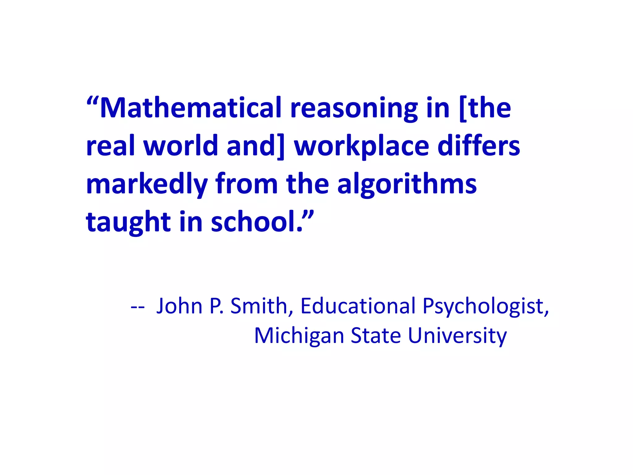 “Mathematical reasoning in *the
real world and] workplace differs
markedly from the algorithms
taught in school.”

   -- John P. Smith, Educational Psychologist,
                Michigan State University
 