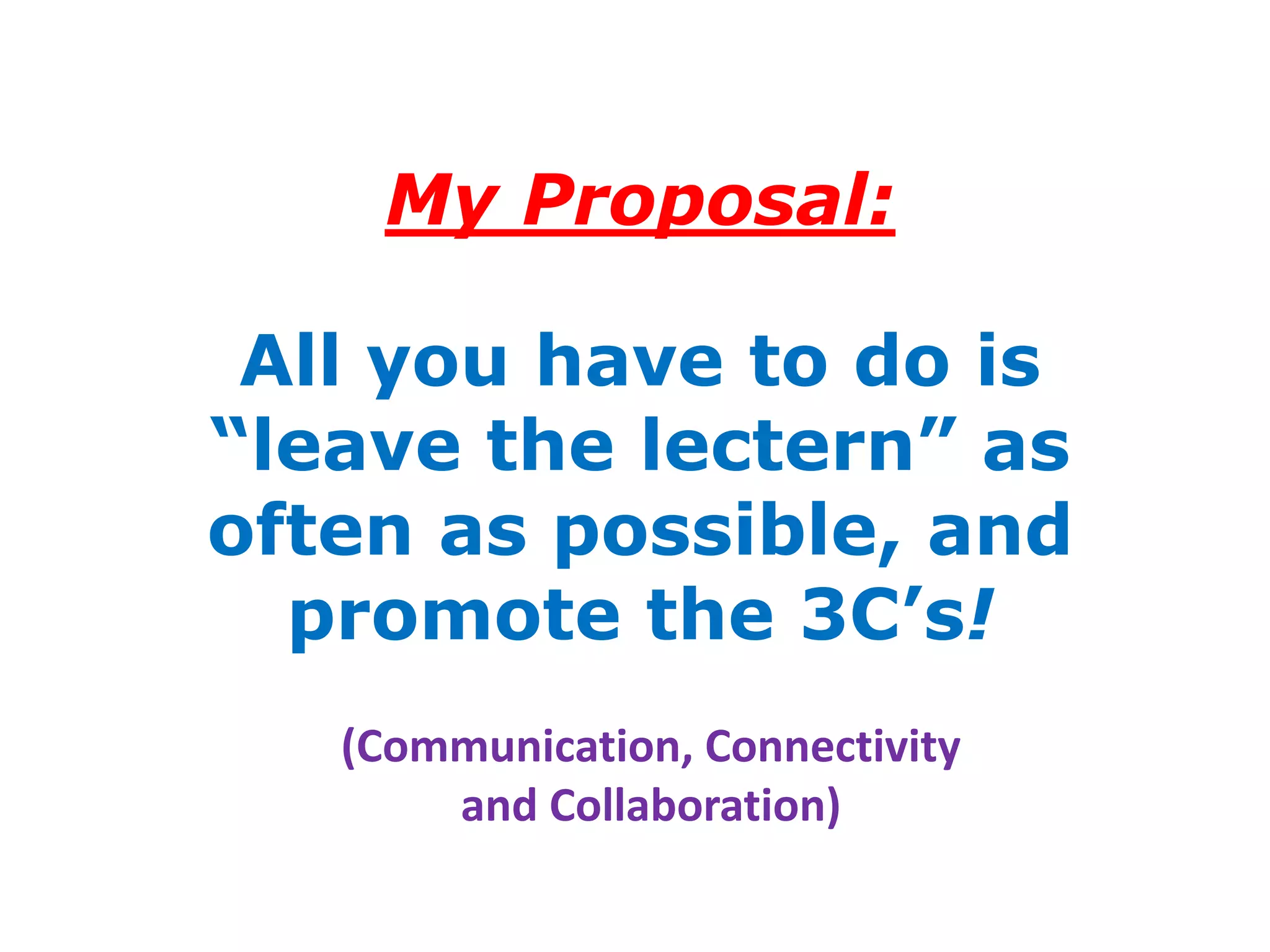My Proposal:

 All you have to do is
“leave the lectern” as
often as possible, and
  promote the 3C’s!
   (Communication, Connectivity
       and Collaboration)
 
