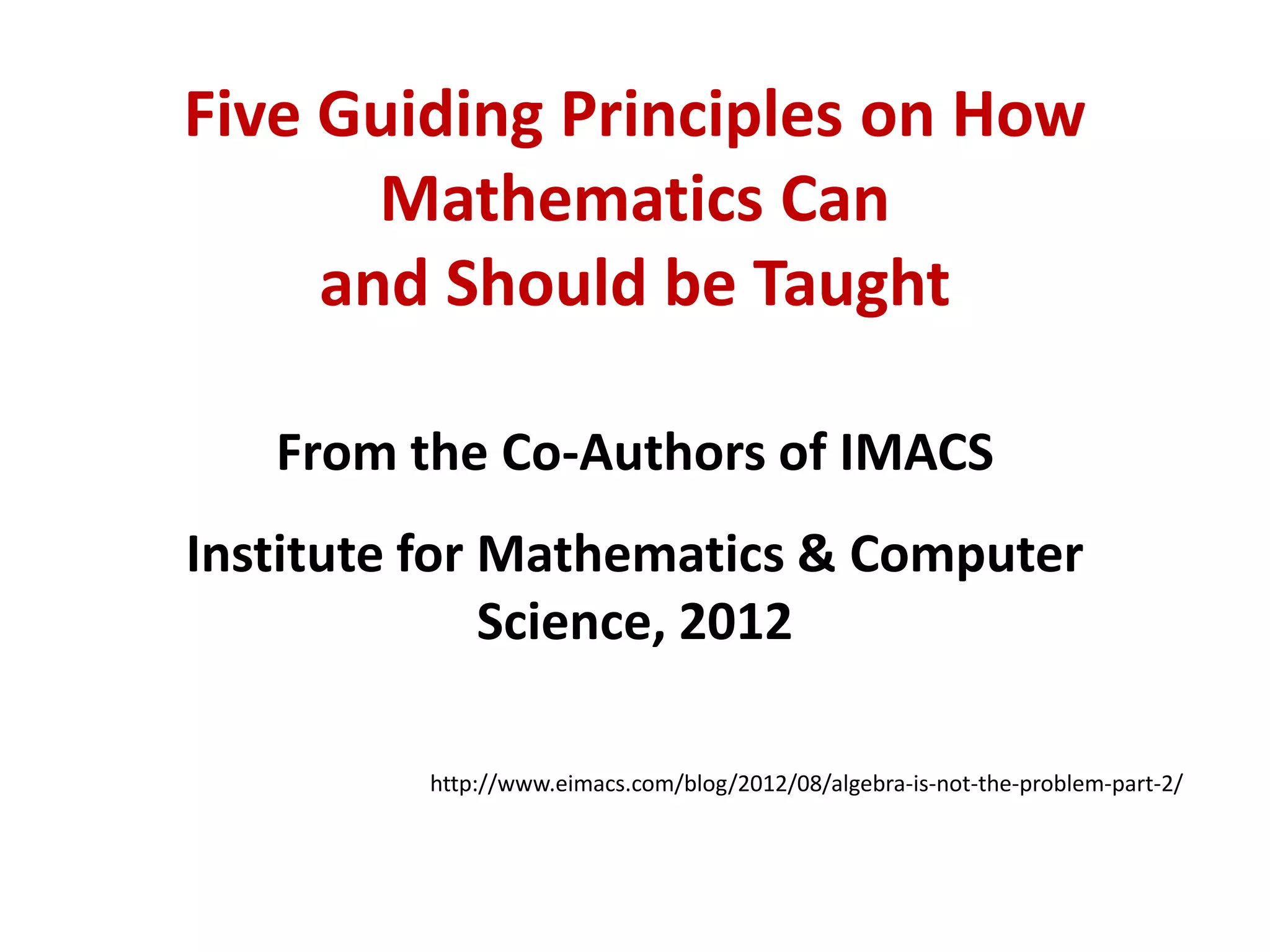 Five Guiding Principles on How
       Mathematics Can
     and Should be Taught

   From the Co-Authors of IMACS
Institute for Mathematics & Computer
              Science, 2012

         http://www.eimacs.com/blog/2012/08/algebra-is-not-the-problem-part-2/
 