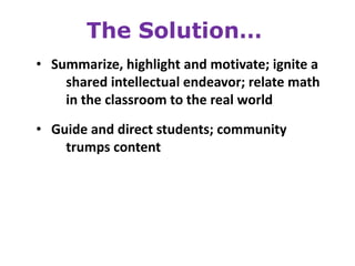 The Solution…
• Summarize, highlight and motivate; ignite a
    shared intellectual endeavor; relate math
    in the classroom to the real world

• Guide and direct students; community
    trumps content
 