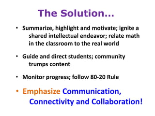 The Solution…
• Summarize, highlight and motivate; ignite a
    shared intellectual endeavor; relate math
    in the classroom to the real world

• Guide and direct students; community
    trumps content
• Monitor progress; follow 80-20 Rule

• Emphasize Communication,
   Connectivity and Collaboration!
 