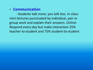 • Communication
    - Students talk more; you talk less. In class:
mini-lectures punctuated by individual, pair or
group work and explain their answers. Online:
Respond every day but make interaction 25%
teacher-to-student and 75% student-to-student
 