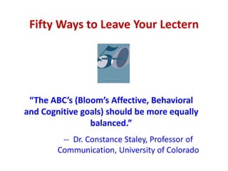 Fifty Ways to Leave Your Lectern




 “The ABC’s (Bloom’s Affective, Behavioral
and Cognitive goals) should be more equally
                balanced.”
         -- Dr. Constance Staley, Professor of
        Communication, University of Colorado
 
