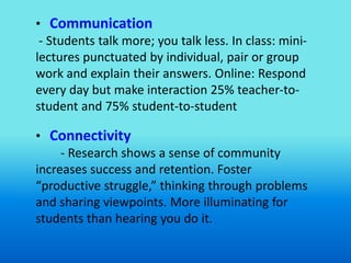 • Communication
 - Students talk more; you talk less. In class: mini-
lectures punctuated by individual, pair or group
work and explain their answers. Online: Respond
every day but make interaction 25% teacher-to-
student and 75% student-to-student

• Connectivity
     - Research shows a sense of community
increases success and retention. Foster
“productive struggle,” thinking through problems
and sharing viewpoints. More illuminating for
students than hearing you do it.
 