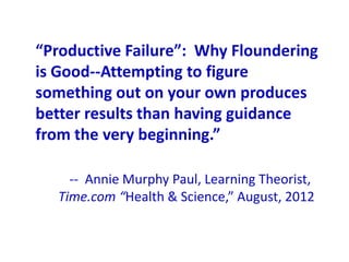 “Productive Failure”: Why Floundering
is Good--Attempting to figure
something out on your own produces
better results than having guidance
from the very beginning.”

    -- Annie Murphy Paul, Learning Theorist,
  Time.com “Health & Science,” August, 2012
 