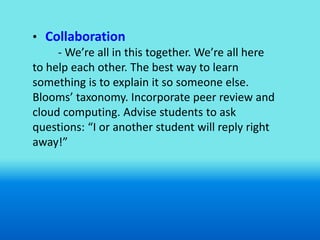 • Collaboration
     - We’re all in this together. We’re all here
to help each other. The best way to learn
something is to explain it so someone else.
Blooms’ taxonomy. Incorporate peer review and
cloud computing. Advise students to ask
questions: “I or another student will reply right
away!”
 