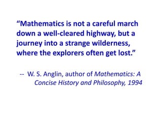 “Mathematics is not a careful march
down a well-cleared highway, but a
journey into a strange wilderness,
where the explorers often get lost.”

-- W. S. Anglin, author of Mathematics: A
     Concise History and Philosophy, 1994
 